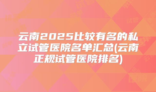 云南2025比较有名的私立试管医院名单汇总(云南正规试管医院排名)