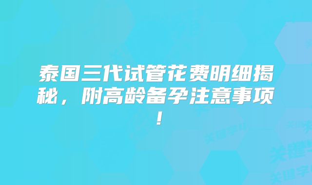泰国三代试管花费明细揭秘,附高龄备孕注意事项!