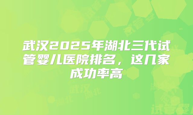 武汉2025年湖北三代试管婴儿医院排名，这几家成功率高