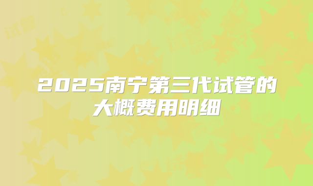 2025南宁第三代试管的大概费用明细