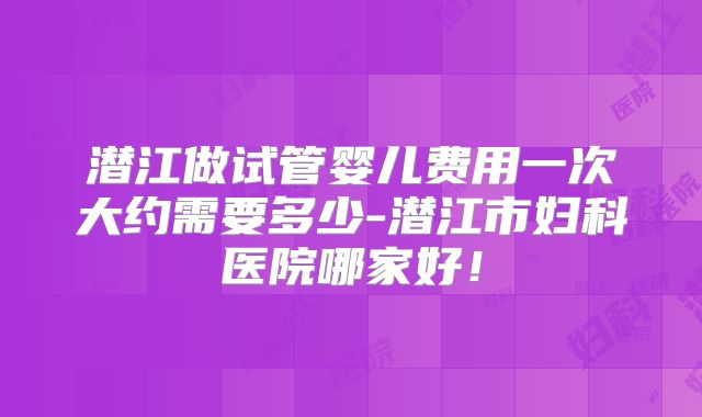 潜江做试管婴儿费用一次大约需要多少-潜江市妇科医院哪家好！