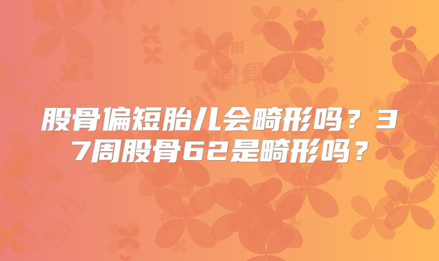 股骨偏短胎儿会畸形吗？37周股骨62是畸形吗？