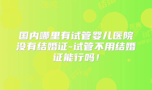国内哪里有试管婴儿医院没有结婚证-试管不用结婚证能行吗!