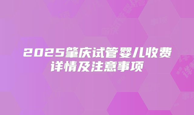 2025肇庆试管婴儿收费详情及注意事项