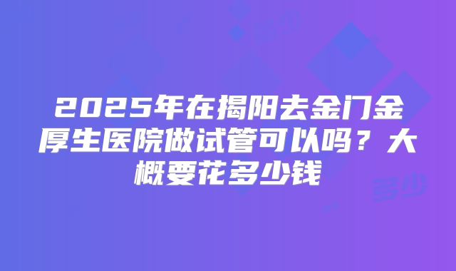 2025年在揭阳去金门金厚生医院做试管可以吗?大概要花多少钱