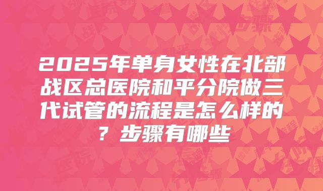 2025年单身女性在北部战区总医院和平分院做三代试管的流程是怎么样的?步骤有哪些
