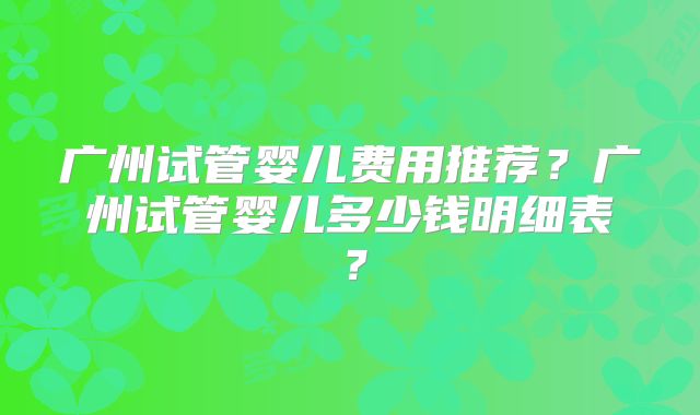 广州试管婴儿费用推荐?广州试管婴儿多少钱明细表?