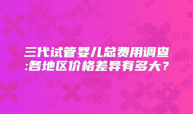 三代试管婴儿总费用调查:各地区价格差异有多大？