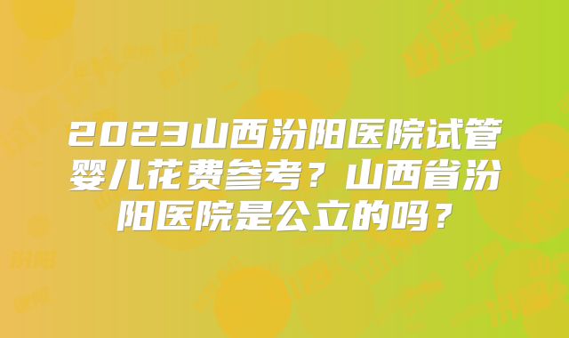 2023山西汾阳医院试管婴儿花费参考?山西省汾阳医院是公立的吗?