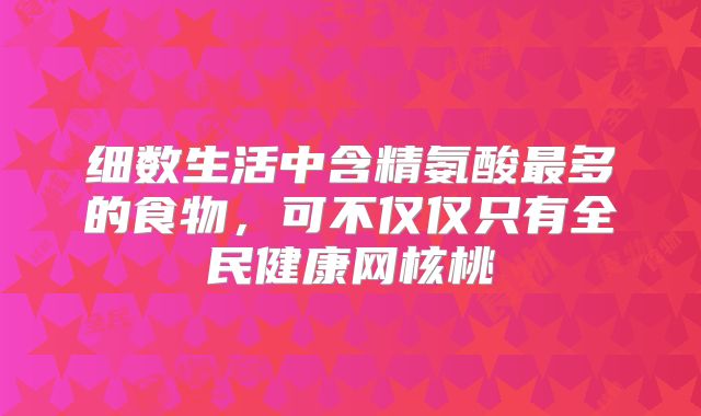 细数生活中含精氨酸最多的食物,可不仅仅只有全民健康网核桃