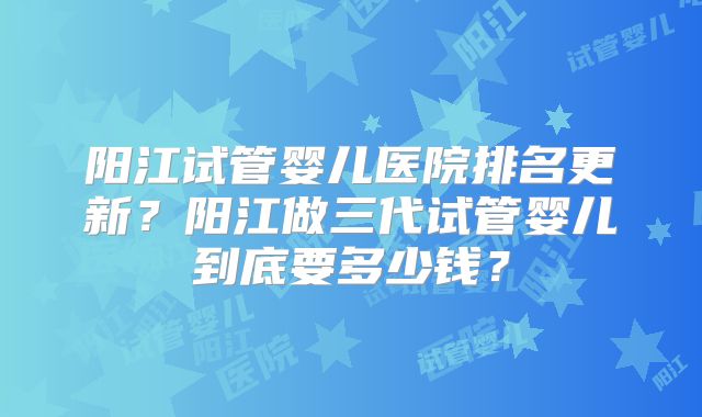阳江试管婴儿医院排名更新？阳江做三代试管婴儿到底要多少钱？