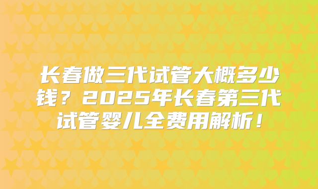 长春做三代试管大概多少钱？2025年长春第三代试管婴儿全费用解析！