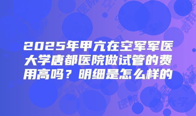 2025年甲亢在空军军医大学唐都医院做试管的费用高吗？明细是怎么样的