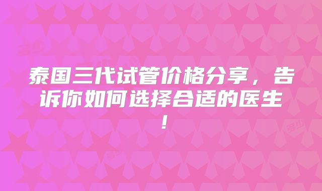泰国三代试管价格分享,告诉你如何选择合适的医生!
