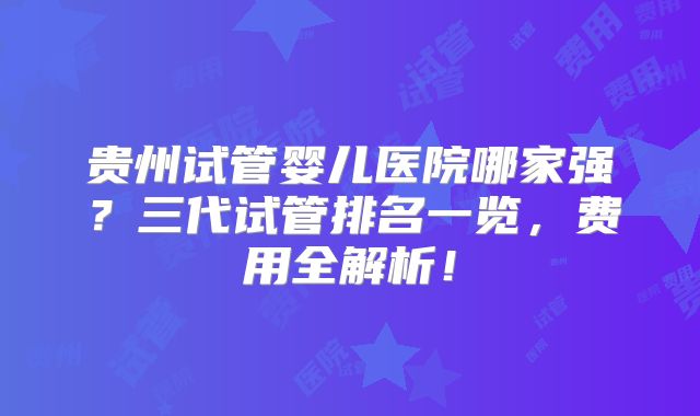 贵州试管婴儿医院哪家强？三代试管排名一览，费用全解析！