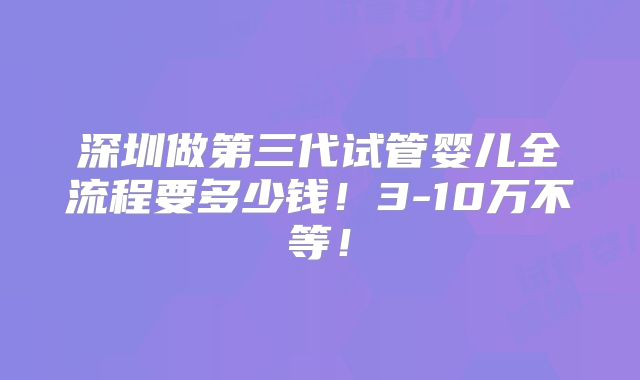 深圳做第三代试管婴儿全流程要多少钱！3-10万不等！