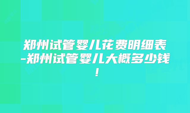 郑州试管婴儿花费明细表-郑州试管婴儿大概多少钱!