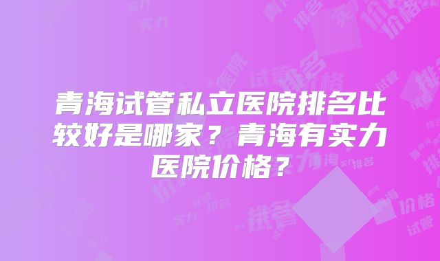 青海试管私立医院排名比较好是哪家?青海有实力医院价格?