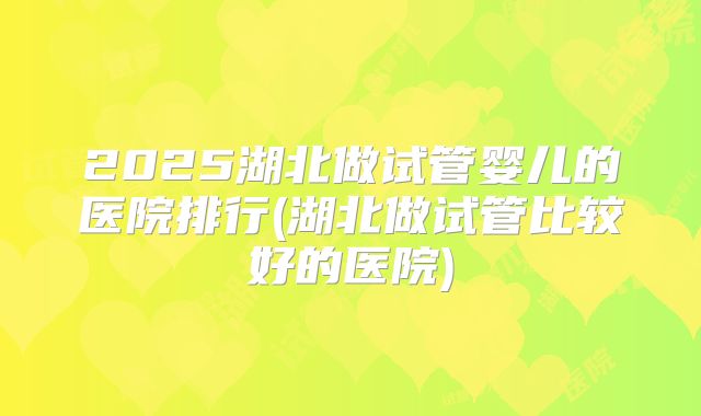 2025湖北做试管婴儿的医院排行(湖北做试管比较好的医院)
