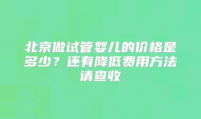 北京做试管婴儿的价格是多少?还有降低费用方法请查收