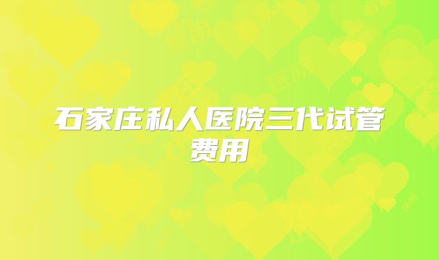 石家庄私人医院三代试管费用