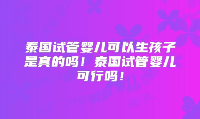 泰国试管婴儿可以生孩子是真的吗！泰国试管婴儿可行吗！