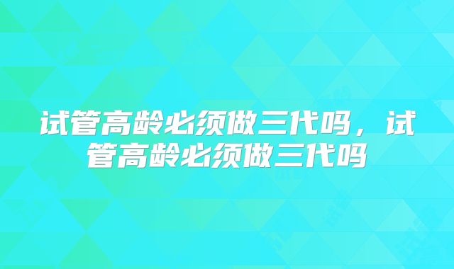 试管高龄必须做三代吗，试管高龄必须做三代吗