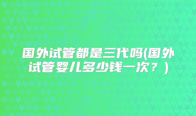 国外试管都是三代吗(国外试管婴儿多少钱一次?)