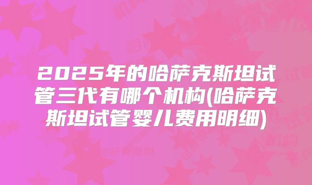 2025年的哈萨克斯坦试管三代有哪个机构(哈萨克斯坦试管婴儿费用明细)