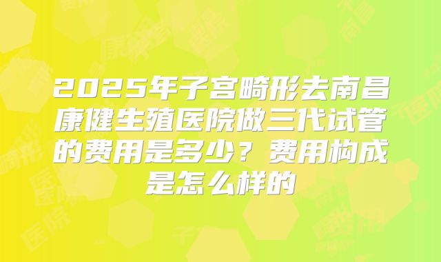 2025年子宫畸形去南昌康健生殖医院做三代试管的费用是多少？费用构成是怎么样的