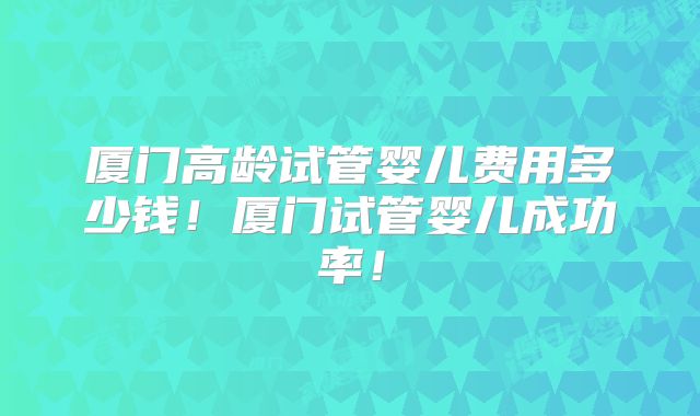 厦门高龄试管婴儿费用多少钱!厦门试管婴儿成功率!