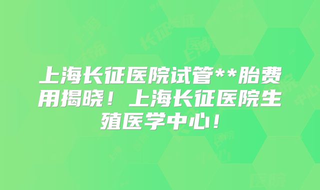 上海长征医院试管**胎费用揭晓!上海长征医院生殖医学中心!