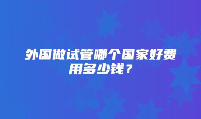 外国做试管哪个国家好费用多少钱？