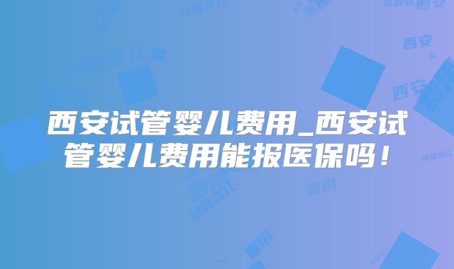 西安试管婴儿费用_西安试管婴儿费用能报医保吗！