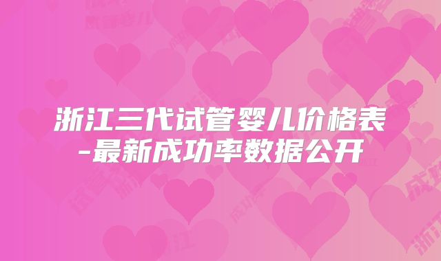 浙江三代试管婴儿价格表-最新成功率数据公开