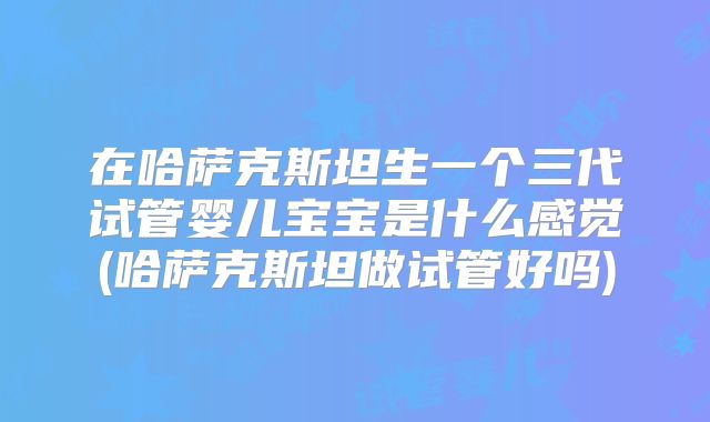 在哈萨克斯坦生一个三代试管婴儿宝宝是什么感觉(哈萨克斯坦做试管好吗)