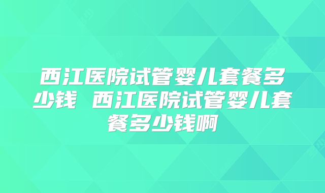 西江医院试管婴儿套餐多少钱 西江医院试管婴儿套餐多少钱啊