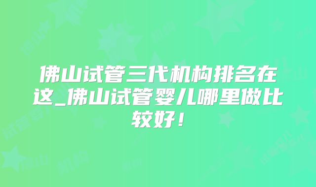 佛山试管三代机构排名在这_佛山试管婴儿哪里做比较好！