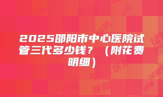 2025邵阳市中心医院试管三代多少钱？（附花费明细）