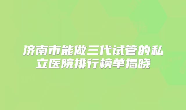济南市能做三代试管的私立医院排行榜单揭晓