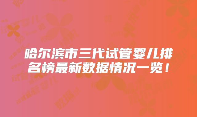 哈尔滨市三代试管婴儿排名榜最新数据情况一览!