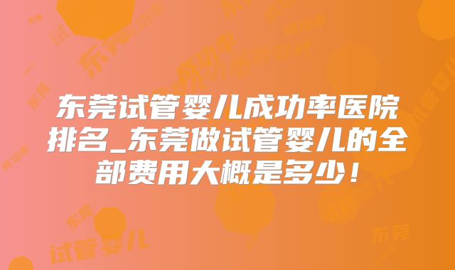 东莞试管婴儿成功率医院排名_东莞做试管婴儿的全部费用大概是多少！