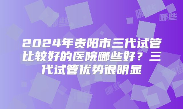 2024年贵阳市三代试管比较好的医院哪些好？三代试管优势很明显