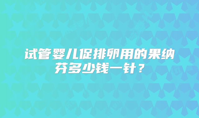试管婴儿促排卵用的果纳芬多少钱一针？