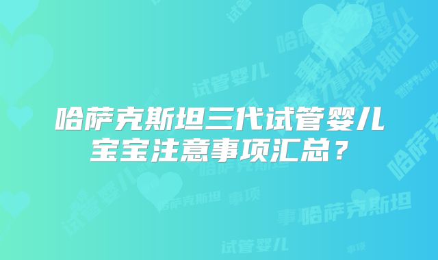 哈萨克斯坦三代试管婴儿宝宝注意事项汇总?