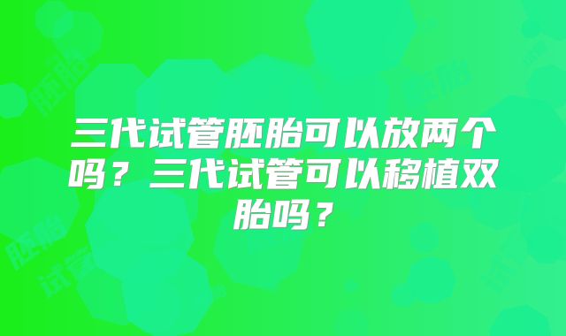 三代试管胚胎可以放两个吗?三代试管可以移植双胎吗?