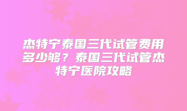 杰特宁泰国三代试管费用多少够？泰国三代试管杰特宁医院攻略