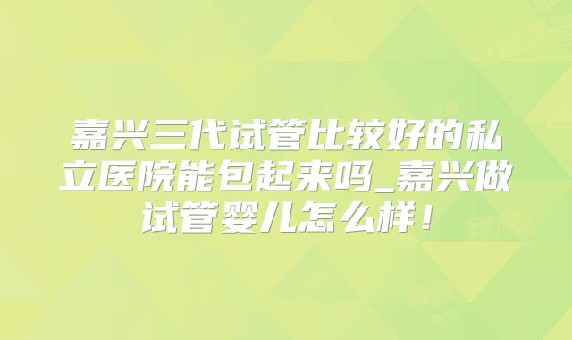 嘉兴三代试管比较好的私立医院能包起来吗_嘉兴做试管婴儿怎么样!