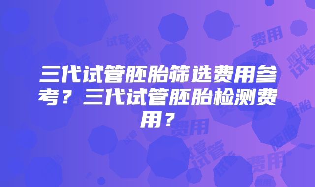 三代试管胚胎筛选费用参考?三代试管胚胎检测费用?