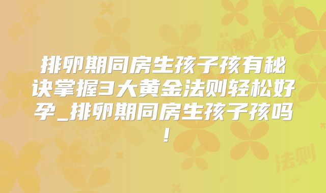 排卵期同房生孩子孩有秘诀掌握3大黄金法则轻松好孕_排卵期同房生孩子孩吗!